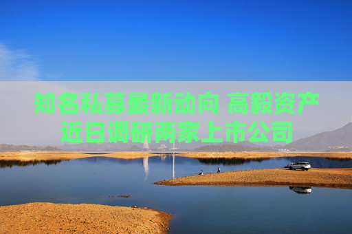 知名私募最新动向 高毅资产近日调研两家上市公司