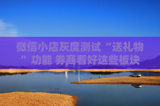 微信小店灰度测试“送礼物”功能 券商看好这些板块