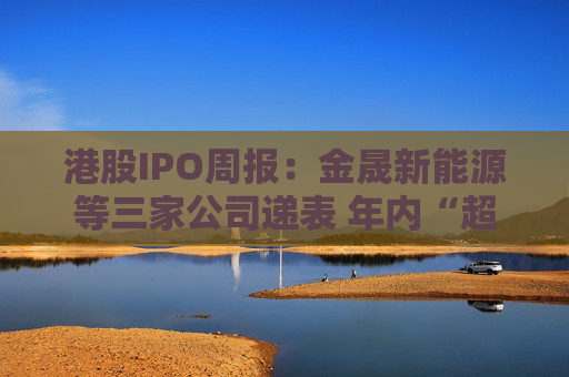 港股IPO周报：金晟新能源等三家公司递表 年内“超购王”草姬集团挂牌首周破发