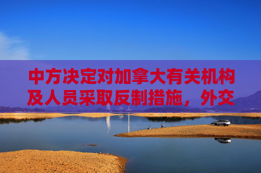 中方决定对加拿大有关机构及人员采取反制措施，外交部回应