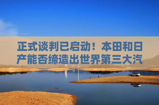 正式谈判已启动！本田和日产能否缔造出世界第三大汽车制造商？