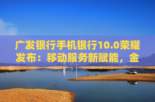 广发银行手机银行10.0荣耀发布：移动服务新赋能，金融为民再升级