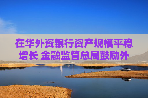 在华外资银行资产规模平稳增长 金融监管总局鼓励外资银行深耕中国市场