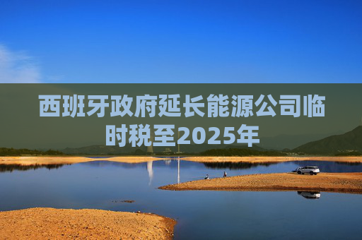 西班牙政府延长能源公司临时税至2025年