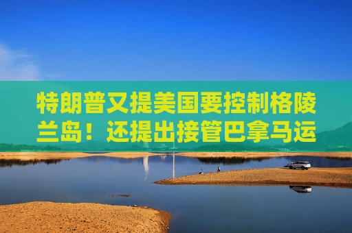 特朗普又提美国要控制格陵兰岛！还提出接管巴拿马运河、暗示加拿大应该成为美国第51个州
