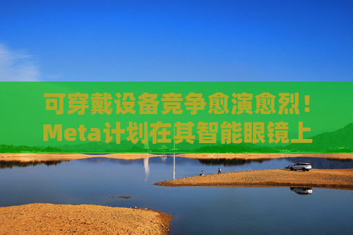可穿戴设备竞争愈演愈烈！Meta计划在其智能眼镜上添加显示屏
