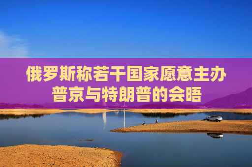 俄罗斯称若干国家愿意主办普京与特朗普的会晤