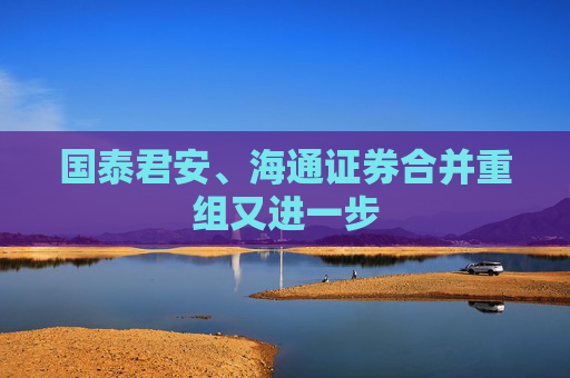 国泰君安、海通证券合并重组又进一步