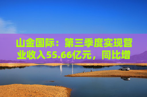 山金国际：第三季度实现营业收入55.66亿元，同比增长120.65%