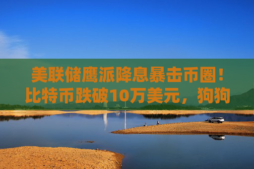 美联储鹰派降息暴击币圈！比特币跌破10万美元，狗狗币和MEME币暴跌