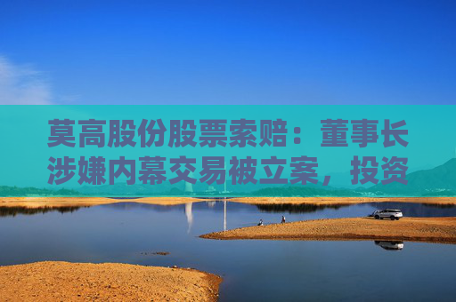 莫高股份股票索赔：董事长涉嫌内幕交易被立案，投资者或可索赔