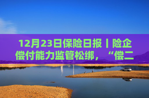 12月23日保险日报丨险企偿付能力监管松绑，“偿二代”二期过渡期延长一年！保险资金运用迎重磅新规！