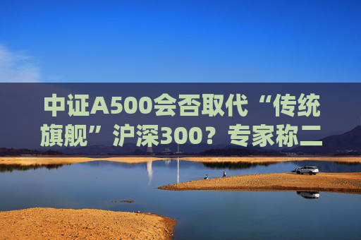 中证A500会否取代“传统旗舰”沪深300？专家称二者不是一个赛道、不是面对面的竞争关系