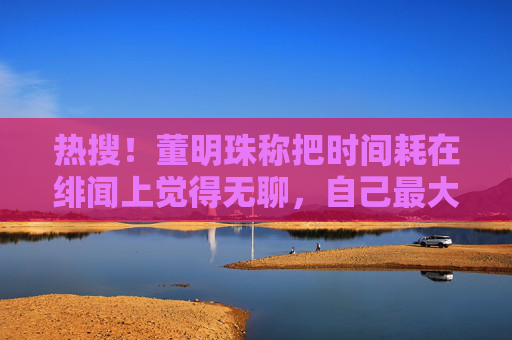热搜！董明珠称把时间耗在绯闻上觉得无聊，自己最大特点是能吃苦、能吃亏