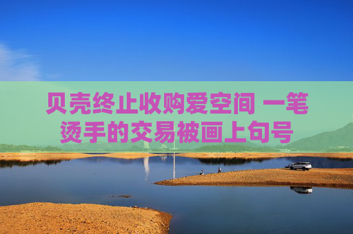 贝壳终止收购爱空间 一笔烫手的交易被画上句号