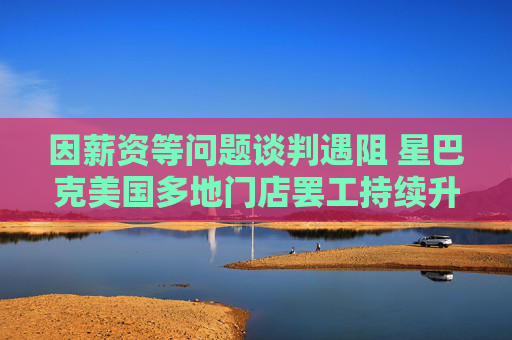 因薪资等问题谈判遇阻 星巴克美国多地门店罢工持续升级
