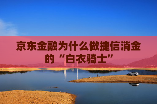 京东金融为什么做捷信消金的“白衣骑士”