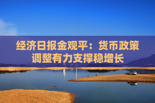 经济日报金观平：货币政策调整有力支撑稳增长