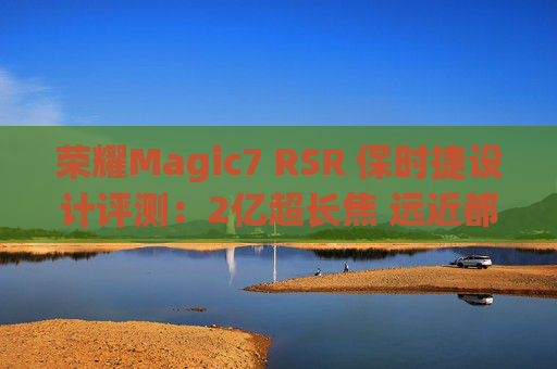 荣耀Magic7 RSR 保时捷设计评测：2亿超长焦 远近都清晰