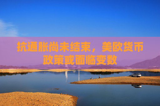 抗通胀尚未结束，美欧货币政策或面临变数