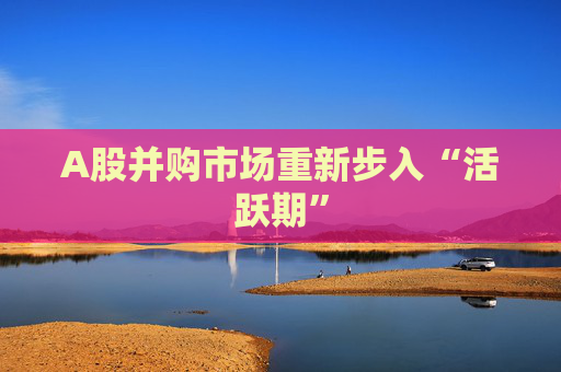 A股并购市场重新步入“活跃期”