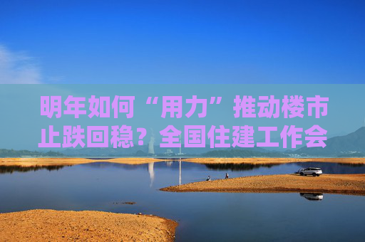 明年如何“用力”推动楼市止跌回稳？全国住建工作会议部署了这些重点