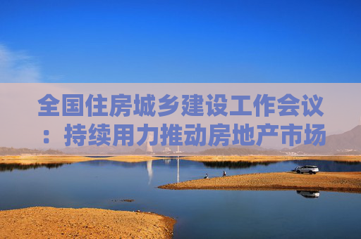 全国住房城乡建设工作会议：持续用力推动房地产市场止跌回稳