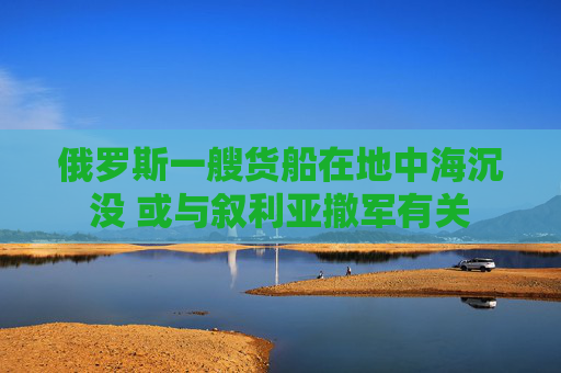 俄罗斯一艘货船在地中海沉没 或与叙利亚撤军有关