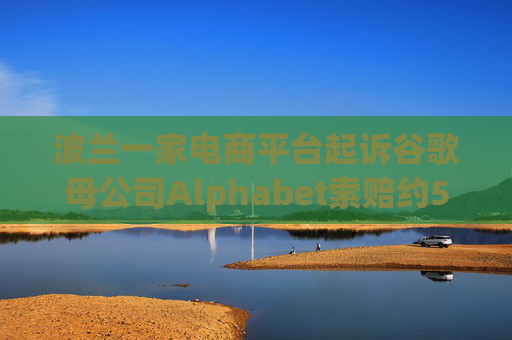 波兰一家电商平台起诉谷歌母公司Alphabet索赔约5.68亿美元