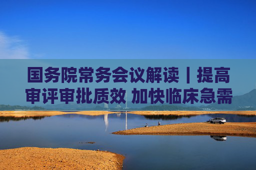 国务院常务会议解读｜提高审评审批质效 加快临床急需药品医疗器械上市