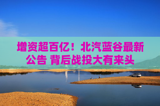 增资超百亿！北汽蓝谷最新公告 背后战投大有来头