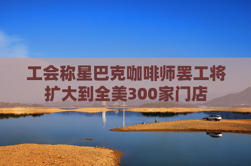 工会称星巴克咖啡师罢工将扩大到全美300家门店