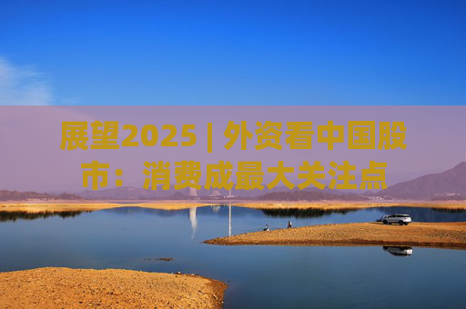 展望2025 | 外资看中国股市：消费成最大关注点