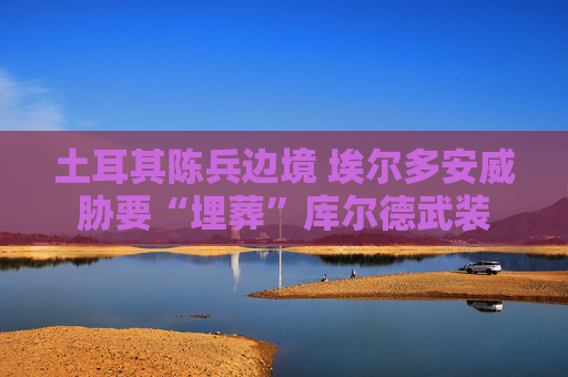 土耳其陈兵边境 埃尔多安威胁要“埋葬”库尔德武装