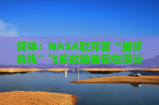 媒体：NASA驳斥因“星际客机”飞船故障被困在国际空间站的宇航员实际不在太空中的“阴谋论”