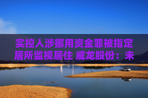 实控人涉挪用资金罪被指定居所监视居住 威龙股份：未占用公司资金