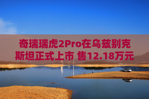 奇瑞瑞虎2Pro在乌兹别克斯坦正式上市 售12.18万元