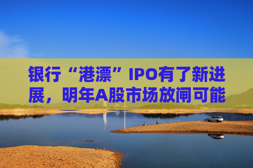 银行“港漂”IPO有了新进展，明年A股市场放闸可能性仍较小