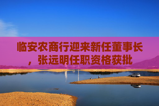 临安农商行迎来新任董事长，张远明任职资格获批