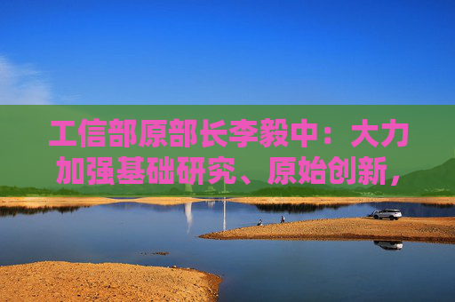 工信部原部长李毅中：大力加强基础研究、原始创新，构建适应科技创新的科技金融体系
