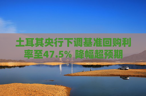 土耳其央行下调基准回购利率至47.5% 降幅超预期