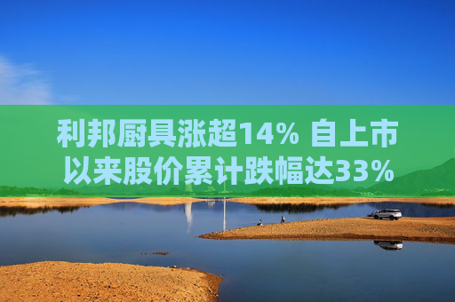利邦厨具涨超14% 自上市以来股价累计跌幅达33%