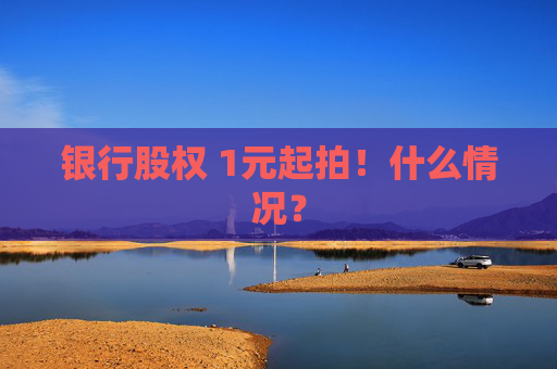 银行股权 1元起拍！什么情况？