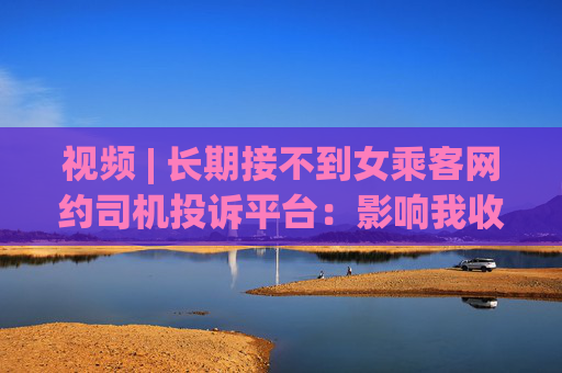 视频 | 长期接不到女乘客网约司机投诉平台：影响我收入了