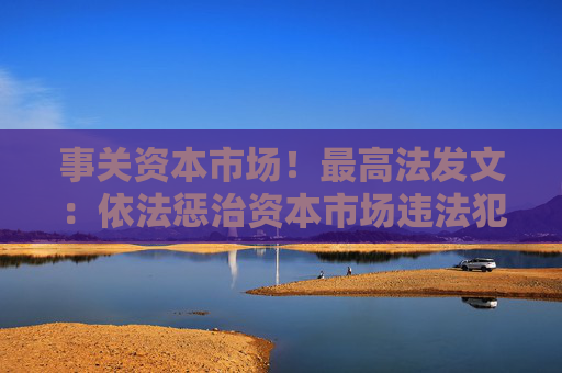 事关资本市场！最高法发文：依法惩治资本市场违法犯罪行为 完善法治化营商环境司法保障机制