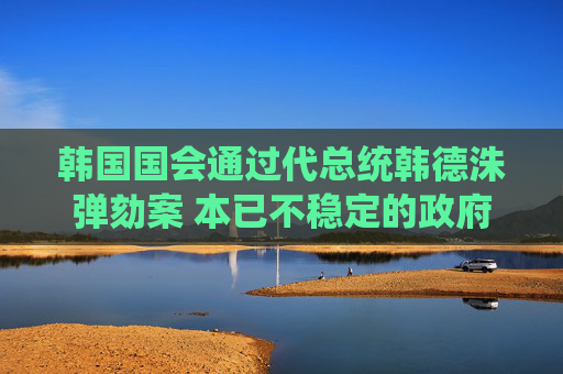 韩国国会通过代总统韩德洙弹劾案 本已不稳定的政府再遭一击