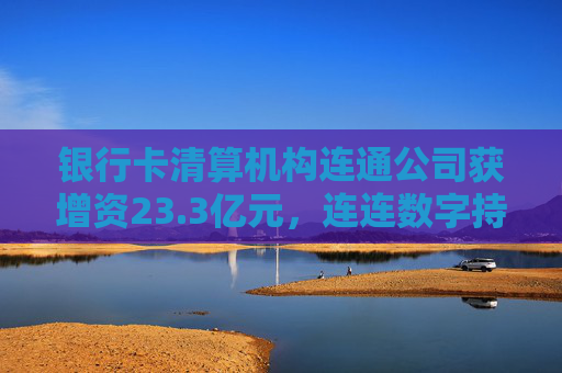 银行卡清算机构连通公司获增资23.3亿元，连连数字持股缩水至17.63%