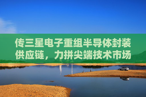 传三星电子重组半导体封装供应链，力拼尖端技术市场争夺战