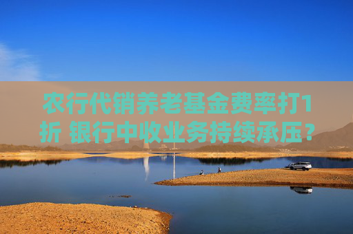 农行代销养老基金费率打1折 银行中收业务持续承压？