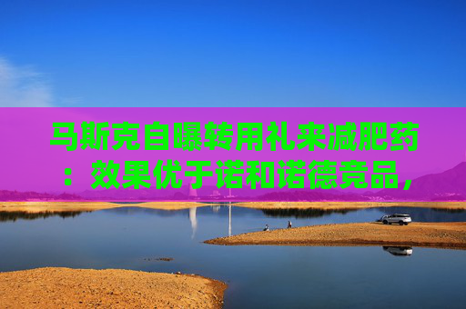 马斯克自曝转用礼来减肥药：效果优于诺和诺德竞品，副作用更少